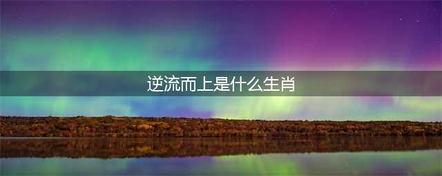 再也不怕水逆！善于逆流而上的四大生肖！(逆流而上是什么生肖)