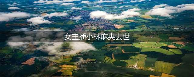 女主播小林麻央去世，“我爱你”成最后的遗言(女主播小林麻央去世)