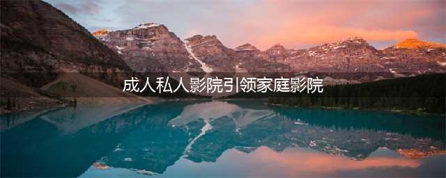 “成人私人影院”引领家庭影院新潮流(成人私人影院引领家庭影院)
