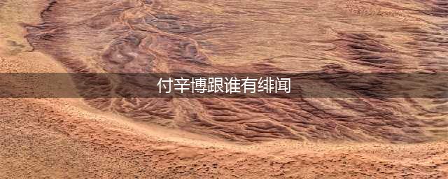 震惊!付辛博出轨真相，实锤铁证曝(付辛博跟谁有绯闻)