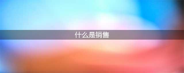什么是销售？销售的本质是什么？销售如何标准化？(什么是销售)