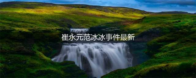 崔永元范冰冰事件最新进展：崔永元持续爆料，范冰冰欲用法律维权(崔永元范冰冰事件最新)