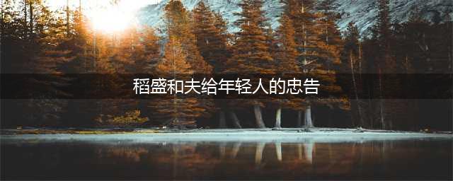 稻盛和夫留给年轻人的50条忠告，句句真理，让你少走10年弯路(稻盛和夫给年轻人的忠告)