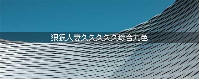 久久的，久久爽，人人有得吃，人人都挺爽，人人看，人人都好看(狠狠人妻久久久久久综合九色)