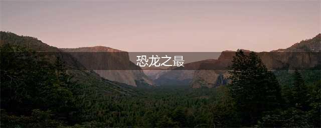 盘点世界十大恐龙之最(恐龙之最)