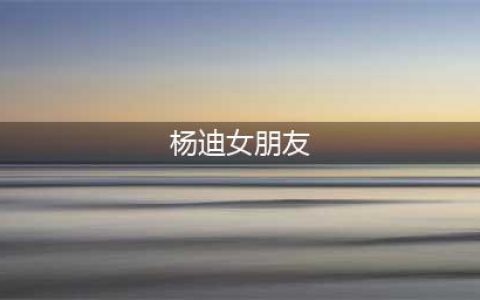 杨迪和女友相爱17年的过程！有知情人透露，杨迪分手的真正原因(杨迪女朋友)