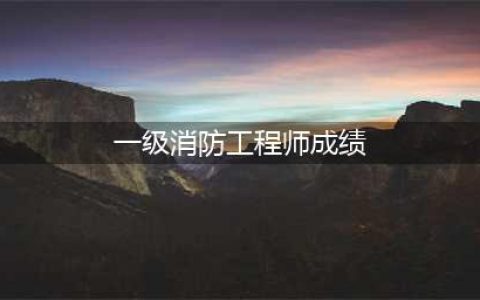 2023全国一级注册消防工程师成绩已公布(一级消防工程师成绩)