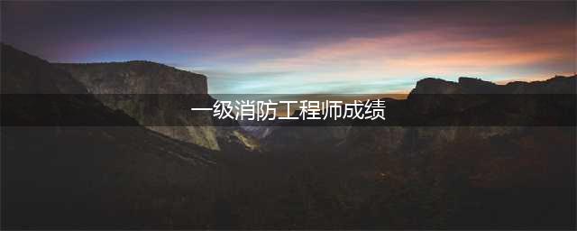 2023全国一级注册消防工程师成绩已公布(一级消防工程师成绩)