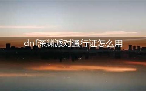 dnf如何开启深渊派对(dnf深渊派对通行证怎么用)