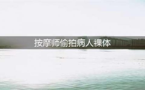 按摩师偷拍病人裸体，还自制数百份色情作品，令人震惊！(按摩师偷拍病人裸体)