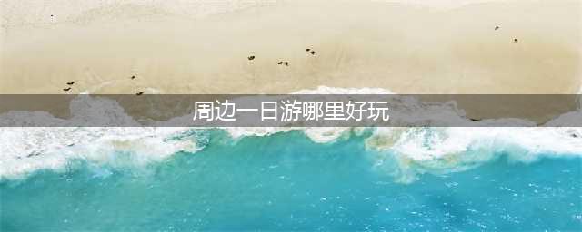 一日游去哪里好(附近一天一日游去哪里最好)(周边一日游哪里好玩)