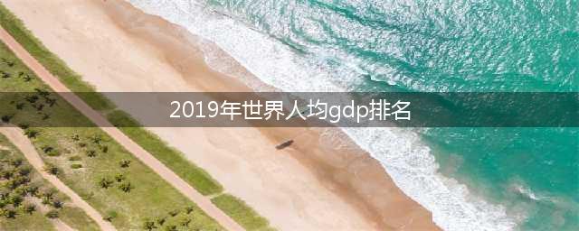 2019年全球各国及地区人均GDP生产总值世界排名预测(2019年世界人均gdp排名)