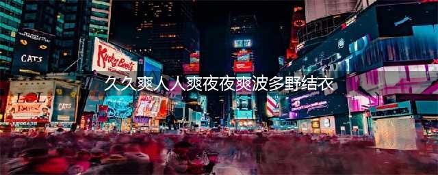 久久的，久久爽，人人有得吃，人人都挺爽，人人看，人人都好看(久久爽人人爽夜夜爽波多野结衣)