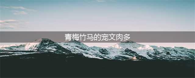 几部剧情超赞的现言宠文，伪青梅竹马，破镜重圆，有肉哦，快来(青梅竹马的宠文肉多)