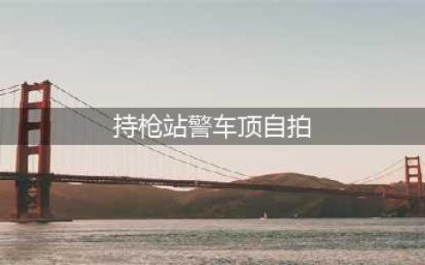 持枪站警车顶自拍 警方已介入调查(持枪站警车顶自拍)