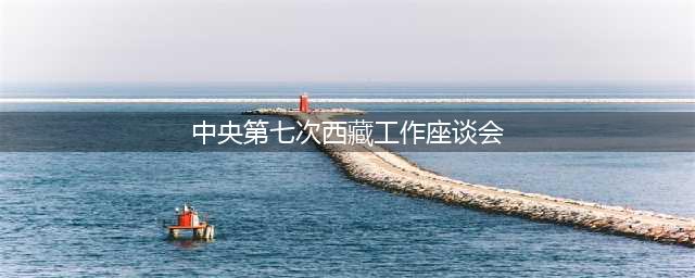 回顾 | 40年7次中央西藏工作座谈会，都谈了什么？(中央第七次西藏工作座谈会)
