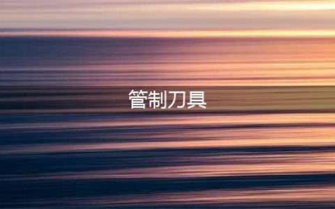 公安部：管制刀具认定及处罚标准（附相关规定汇总）(管制刀具)