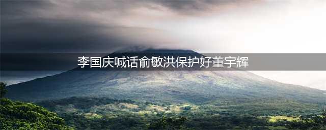 李国庆喊话俞敏洪保护董宇辉：企业家之间的关心和支持引发关注(李国庆喊话俞敏洪保护好董宇辉)
