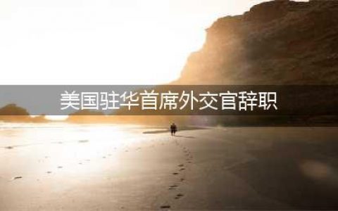 美国驻华首席外交官辞职 原因究竟为何?(美国驻华首席外交官辞职)