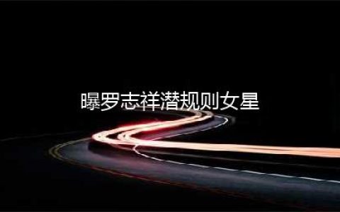 曝罗志祥潜规则女星 知情人士抖出细节内幕(曝罗志祥潜规则女星)
