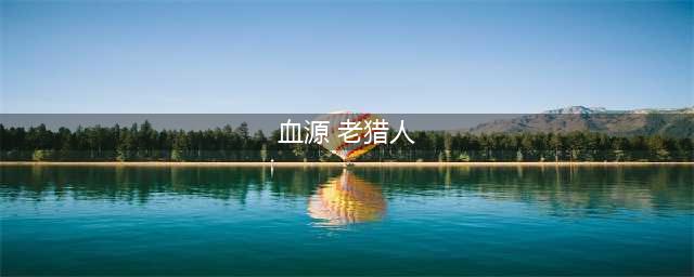 《血源诅咒》DLC老猎人剧情内容详解(血源 老猎人)