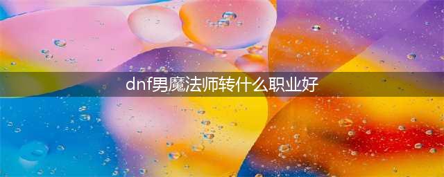 《dnf》男魔法师转什么职业厉害 男魔法师转哪个职业强(dnf男魔法师转什么职业好)