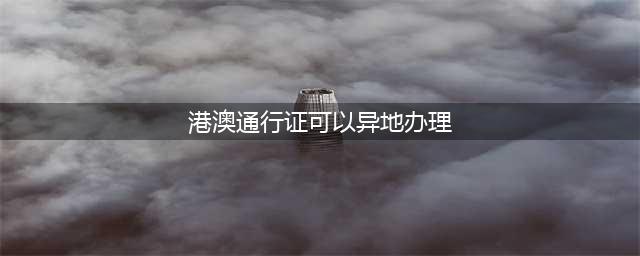 港澳通行证不必回户口所在地办理了，异地也可以办理(港澳通行证可以异地办理)