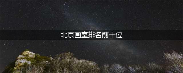 北京画室十大排名榜，北京那些画室口碑比较好(北京画室排名前十位)