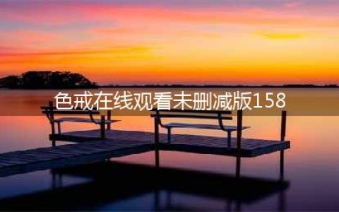 韩国重映色戒无删减版，经典爱情再现(色戒在线观看未删减版158)