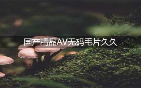揭秘"久久，久久爽，人人有得吃，人人挺爽，人人看，人人好看"一站式内容解决方案(国产精品AV无码毛片久久)