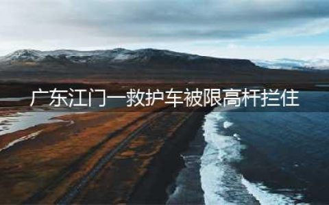 生命线受阻：救护车卡限高杆拷问城市规划，紧急救援何以畅通无阻？(广东江门一救护车被限高杆拦住)