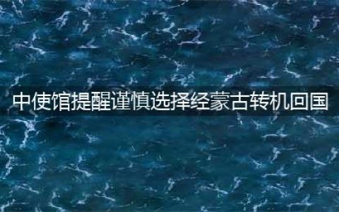 中使馆提醒谨慎选择经蒙古转机回国(中使馆提醒谨慎选择经蒙古转机回国)