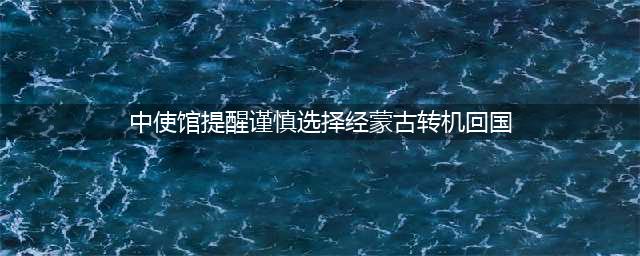 中使馆提醒谨慎选择经蒙古转机回国(中使馆提醒谨慎选择经蒙古转机回国)